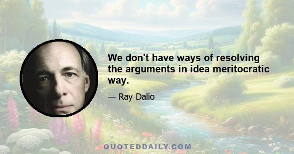 We don't have ways of resolving the arguments in idea meritocratic way.