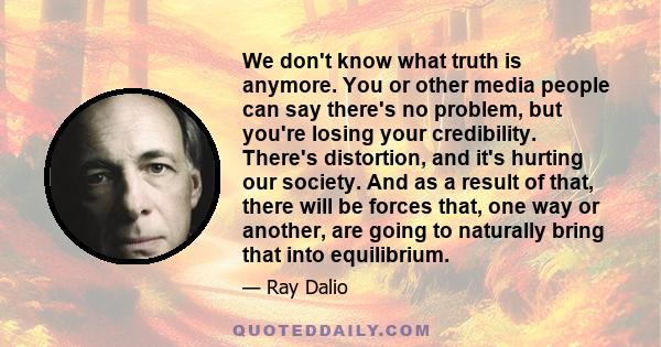 We don't know what truth is anymore. You or other media people can say there's no problem, but you're losing your credibility. There's distortion, and it's hurting our society. And as a result of that, there will be