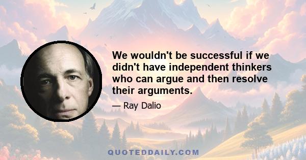 We wouldn't be successful if we didn't have independent thinkers who can argue and then resolve their arguments.