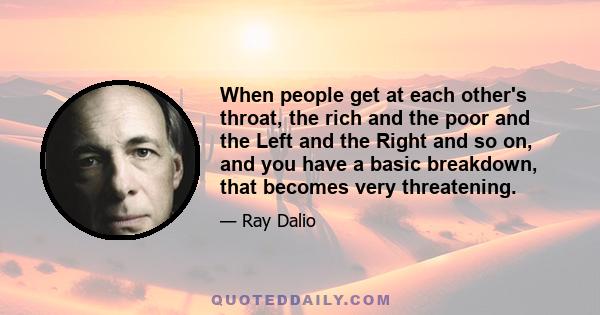 When people get at each other's throat, the rich and the poor and the Left and the Right and so on, and you have a basic breakdown, that becomes very threatening.