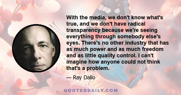 With the media, we don't know what's true, and we don't have radical transparency because we're seeing everything through somebody else's eyes. There's no other industry that has as much power and as much freedom and as 