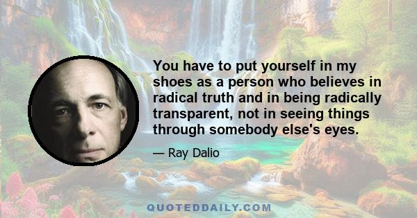 You have to put yourself in my shoes as a person who believes in radical truth and in being radically transparent, not in seeing things through somebody else's eyes.