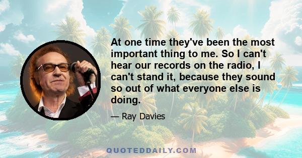 At one time they've been the most important thing to me. So I can't hear our records on the radio, I can't stand it, because they sound so out of what everyone else is doing.