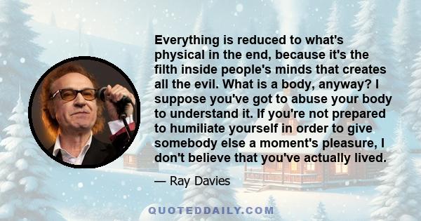 Everything is reduced to what's physical in the end, because it's the filth inside people's minds that creates all the evil. What is a body, anyway? I suppose you've got to abuse your body to understand it. If you're