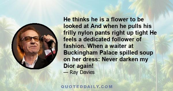 He thinks he is a flower to be looked at And when he pulls his frilly nylon pants right up tight He feels a dedicated follower of fashion. When a waiter at Buckingham Palace spilled soup on her dress: Never darken my