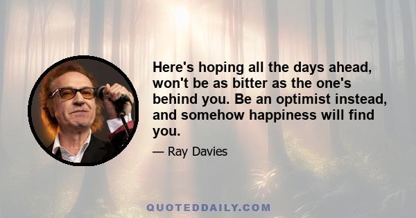 Here's hoping all the days ahead, won't be as bitter as the one's behind you. Be an optimist instead, and somehow happiness will find you.