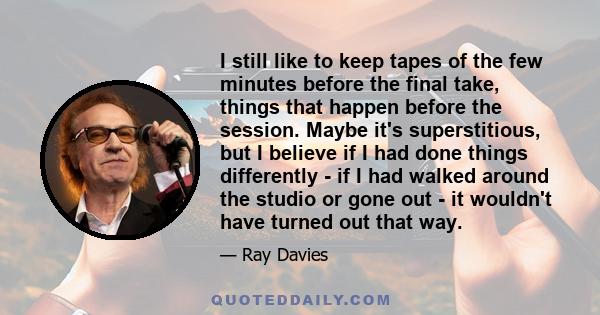 I still like to keep tapes of the few minutes before the final take, things that happen before the session. Maybe it's superstitious, but I believe if I had done things differently - if I had walked around the studio or 