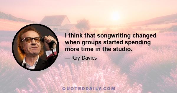 I think that songwriting changed when groups started spending more time in the studio.