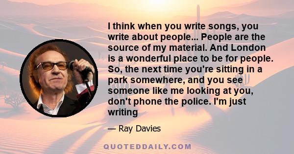 I think when you write songs, you write about people... People are the source of my material. And London is a wonderful place to be for people. So, the next time you're sitting in a park somewhere, and you see someone