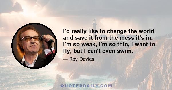 I'd really like to change the world and save it from the mess it's in. I'm so weak, I'm so thin, I want to fly, but I can't even swim.