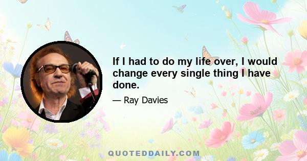 If I had to do my life over, I would change every single thing I have done.