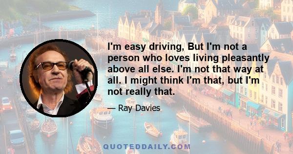 I'm easy driving, But I'm not a person who loves living pleasantly above all else. I'm not that way at all. I might think I'm that, but I'm not really that.