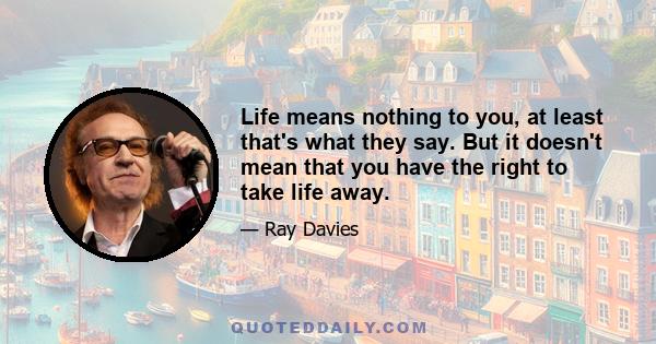 Life means nothing to you, at least that's what they say. But it doesn't mean that you have the right to take life away.