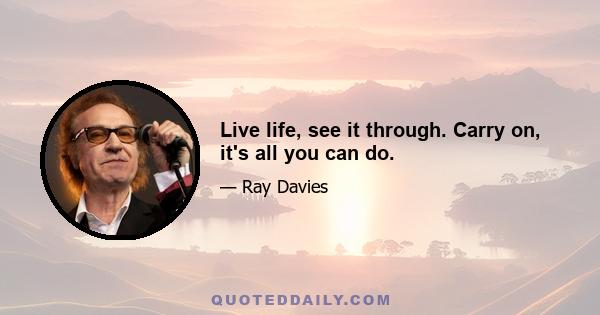 Live life, see it through. Carry on, it's all you can do.