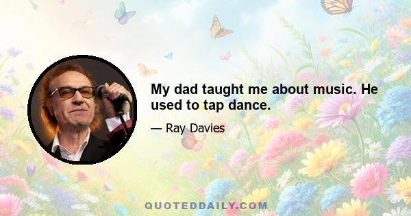 My dad taught me about music. He used to tap dance.