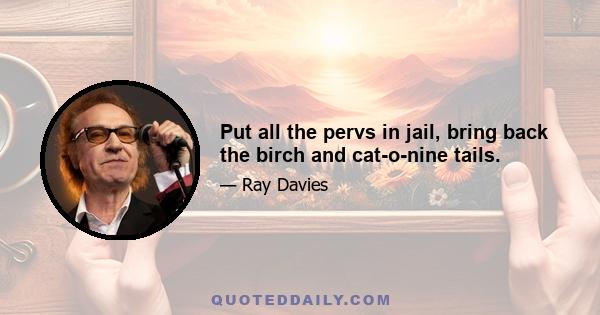 Put all the pervs in jail, bring back the birch and cat-o-nine tails.