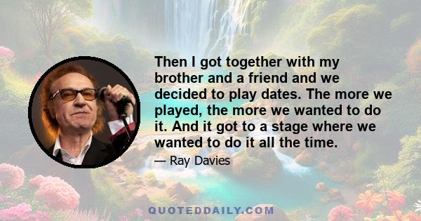 Then I got together with my brother and a friend and we decided to play dates. The more we played, the more we wanted to do it. And it got to a stage where we wanted to do it all the time.