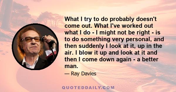 What I try to do probably doesn't come out. What I've worked out what I do - I might not be right - is to do something very personal, and then suddenly I look at it, up in the air. I blow it up and look at it and then I 