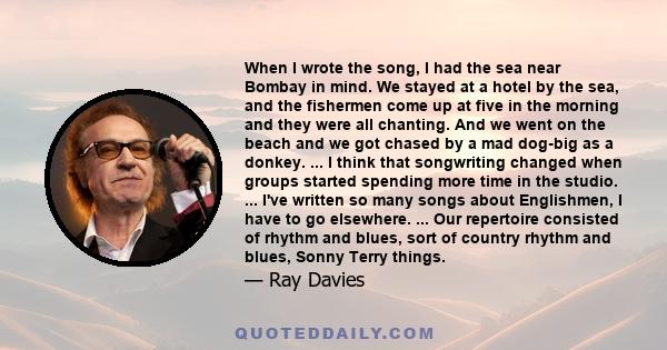 When I wrote the song, I had the sea near Bombay in mind. We stayed at a hotel by the sea, and the fishermen come up at five in the morning and they were all chanting. And we went on the beach and we got chased by a mad 