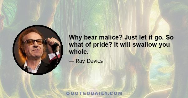 Why bear malice? Just let it go. So what of pride? It will swallow you whole.