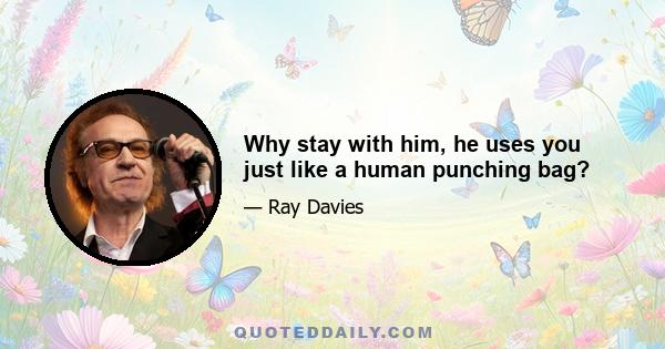 Why stay with him, he uses you just like a human punching bag?