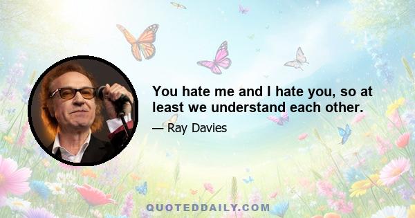 You hate me and I hate you, so at least we understand each other.