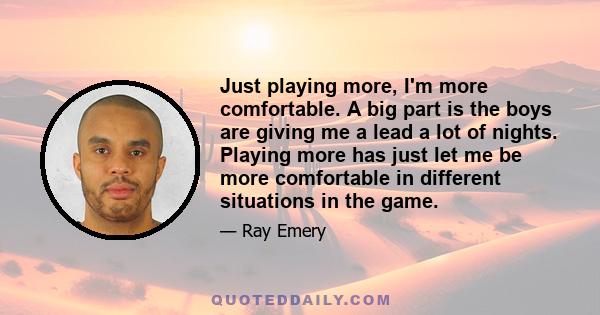 Just playing more, I'm more comfortable. A big part is the boys are giving me a lead a lot of nights. Playing more has just let me be more comfortable in different situations in the game.