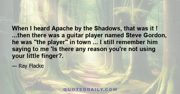 When I heard Apache by the Shadows, that was it ! ...then there was a guitar player named Steve Gordon, he was the player in town ... I still remember him saying to me 'Is there any reason you're not using your little