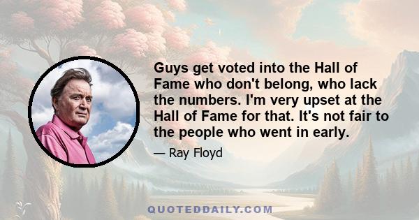 Guys get voted into the Hall of Fame who don't belong, who lack the numbers. I'm very upset at the Hall of Fame for that. It's not fair to the people who went in early.