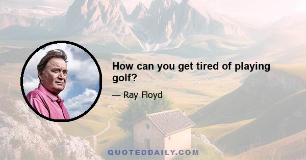 How can you get tired of playing golf?