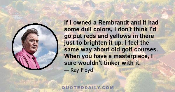 If I owned a Rembrandt and it had some dull colors, I don't think I'd go put reds and yellows in there just to brighten it up. I feel the same way about old golf courses. When you have a masterpiece, I sure wouldn't