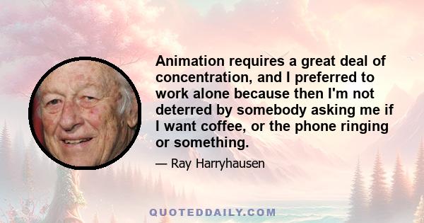 Animation requires a great deal of concentration, and I preferred to work alone because then I'm not deterred by somebody asking me if I want coffee, or the phone ringing or something.