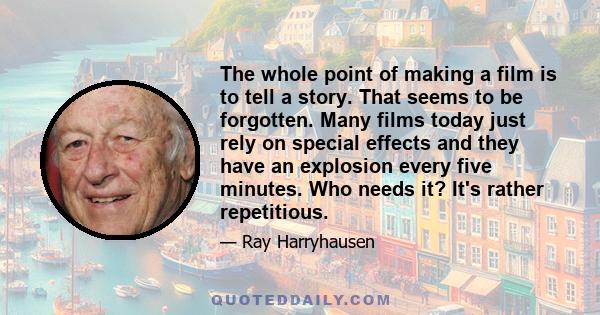 The whole point of making a film is to tell a story. That seems to be forgotten. Many films today just rely on special effects and they have an explosion every five minutes. Who needs it? It's rather repetitious.