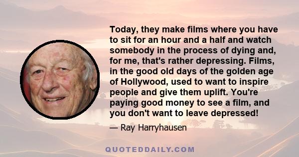 Today, they make films where you have to sit for an hour and a half and watch somebody in the process of dying and, for me, that's rather depressing. Films, in the good old days of the golden age of Hollywood, used to