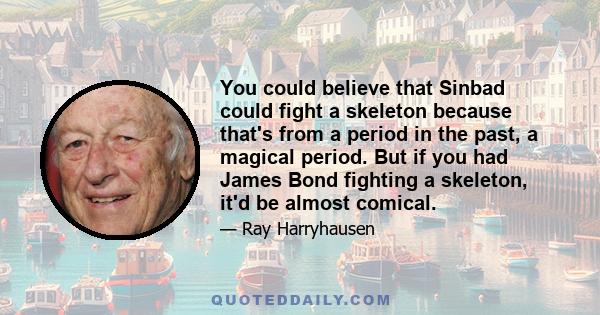 You could believe that Sinbad could fight a skeleton because that's from a period in the past, a magical period. But if you had James Bond fighting a skeleton, it'd be almost comical.