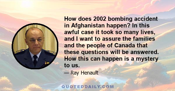 How does 2002 bombing accident in Afghanistan happen? In this awful case it took so many lives, and I want to assure the families and the people of Canada that these questions will be answered. How this can happen is a