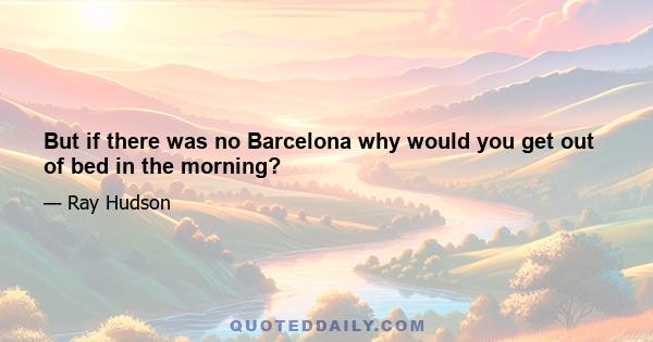 But if there was no Barcelona why would you get out of bed in the morning?