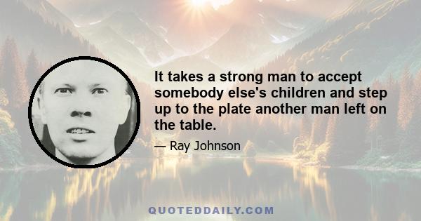 It takes a strong man to accept somebody else's children and step up to the plate another man left on the table.