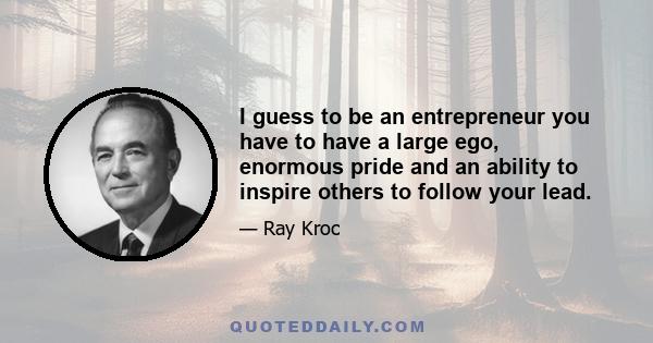 I guess to be an entrepreneur you have to have a large ego, enormous pride and an ability to inspire others to follow your lead.