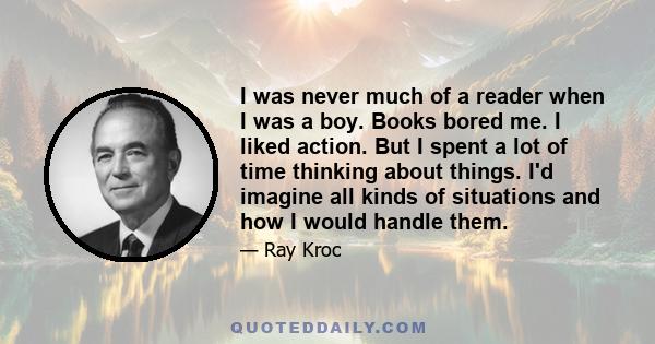 I was never much of a reader when I was a boy. Books bored me. I liked action. But I spent a lot of time thinking about things. I'd imagine all kinds of situations and how I would handle them.