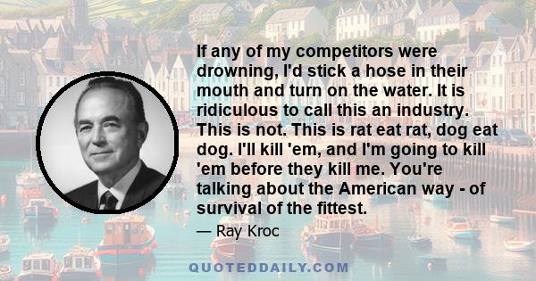 If any of my competitors were drowning, I'd stick a hose in their mouth and turn on the water. It is ridiculous to call this an industry. This is not. This is rat eat rat, dog eat dog. I'll kill 'em, and I'm going to