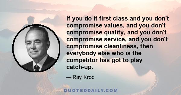 If you do it first class and you don't compromise values, and you don't compromise quality, and you don't compromise service, and you don't compromise cleanliness, then everybody else who is the competitor has got to