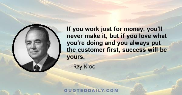 If you work just for money, you'll never make it, but if you love what you're doing and you always put the customer first, success will be yours.