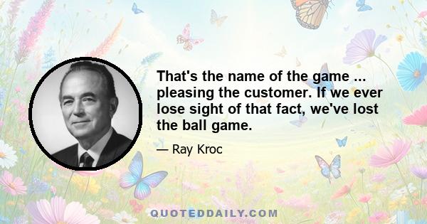 That's the name of the game ... pleasing the customer. If we ever lose sight of that fact, we've lost the ball game.