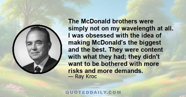 The McDonald brothers were simply not on my wavelength at all. I was obsessed with the idea of making McDonald's the biggest and the best. They were content with what they had; they didn't want to be bothered with more