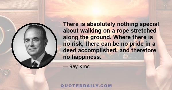 There is absolutely nothing special about walking on a rope stretched along the ground. Where there is no risk, there can be no pride in a deed accomplished, and therefore no happiness.