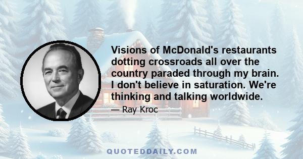 Visions of McDonald's restaurants dotting crossroads all over the country paraded through my brain. I don't believe in saturation. We're thinking and talking worldwide.