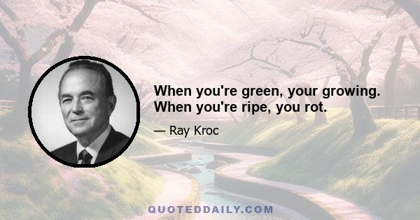 When you're green, your growing. When you're ripe, you rot.