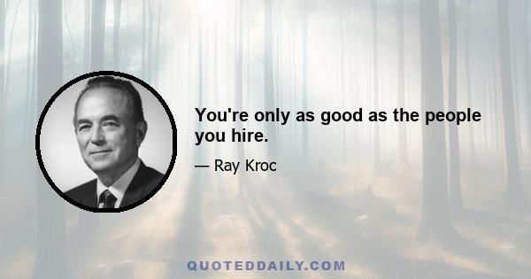 You're only as good as the people you hire.