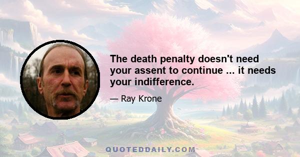 The death penalty doesn't need your assent to continue ... it needs your indifference.